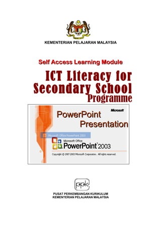 KEMENTERIAN PELAJARAN MALAYSIA
Self Access Learning ModuleSelf Access Learning Module
PowerPointPowerPoint
PresentationPresentation
PUSAT PERKEMBANGAN KURIKULUM
KEMENTERIAN PELAJARAN MALAYSIA
ICT Literacy forICT Literacy for
Secondary SchoolSecondary School
ProgrammeProgramme
 