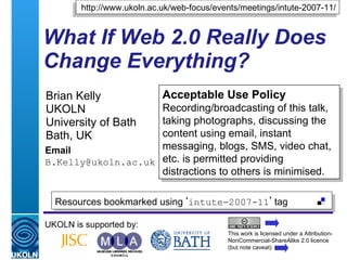 What If Web 2.0 Really Does Change Everything? Brian Kelly UKOLN University of Bath Bath, UK Email [email_address] UKOLN is supported by: http://www.ukoln.ac.uk/web-focus/events/meetings/intute-2007-11/ Acceptable Use Policy Recording/broadcasting of this talk, taking photographs, discussing the content using email, instant messaging, blogs, SMS, video chat, etc. is permitted providing distractions to others is minimised. This work is licensed under a Attribution-NonCommercial-ShareAlike 2.0 licence (but note caveat) Resources bookmarked using  ‘ intute-2007-11 ’  tag  
