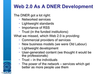Web 2.0 As A DNER Development The DNER got a lot right: Networked services Lightweight standards Importance of RSS Trust (in the funded institutions) What we missed, which Web 2.0 is providing: Commercial providers of services New business models (we were Old Labour) Lightweight development User-generated content (we thought it would be the professionals) Trust – in the individuals The power of the network – services which get better as more people use them 