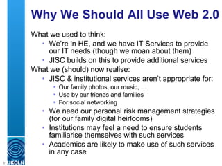 Why We Should All Use Web 2.0 What we used to think: We’re in HE, and we have IT Services to provide our IT needs (though we moan about them) JISC builds on this to provide additional services What we (should) now realise: JISC & institutional services aren’t appropriate for: Our family photos, our music, … Use by our friends and families For social networking  We need our personal risk management strategies (for our family digital heirlooms) Institutions may feel a need to ensure students familiarise themselves with such services Academics are likely to make use of such services in any case 
