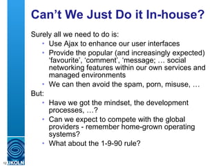 Can’t We Just Do it In-house?  Surely all we need to do is: Use Ajax to enhance our user interfaces Provide the popular (and increasingly expected) ‘favourite’, ‘comment’, ‘message; … social networking features within our own services and managed environments We can then avoid the spam, porn, misuse, … But: Have we got the mindset, the development processes, …? Can we expect to compete with the global providers - remember home-grown operating systems? What about the 1-9-90 rule? 