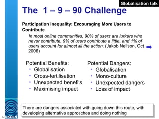 The  1 – 9 – 90 Challenge Participation Inequality: Encouraging More Users to Contribute   In most online communities, 90% of users are lurkers who never contribute, 9% of users contribute a little, and 1% of users account for almost all the action.  (Jakob Neilson, Oct 2006) Potential Benefits: Globalisation Cross-fertilisation Unexpected benefits Maximising impact Globalisation talk Potential Dangers: Globalisation Mono-culture Unexpected dangers Loss of impact There are dangers associated with going down this route, with developing alternative approaches and doing nothing 