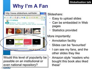 Why I’m A Fan Slideshare: Easy to upload slides Can be embedded in Web pages Statistics provided http://www.slideshare.net/lisbk/... Globalisation talk More importantly: Annotation facility Slides can be ‘favourited’ I can see my fans, and the other slides they like Amazon style “readers who bought this book also liked these”  Would this level of popularity be possible on an institutional or even national repository? 
