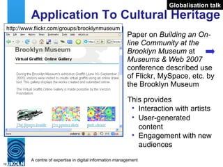 Application To Cultural Heritage Paper on  Building an On-line Community at the Brooklyn Museum  at  Museums & Web 2007  conference described use of Flickr, MySpace, etc. by the Brooklyn Museum This provides Interaction with artists User-generated content Engagement with new audiences http://www.flickr.com/groups/brooklynmuseum Globalisation talk 