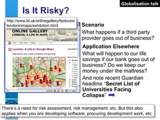 Is It Risky? Scenario What happens if a third party provider goes out of business? http://www.bl.uk/onlinegallery/features/ londoninmaps/exhibition.html Application Elsewhere What will happen to our life savings if our bank goes out of business? Do we keep our money under the mattress? And note recent Guardian headline “ Secret List of Universities Facing Collapse ” There’s a need for risk assessment, risk management, etc. But this also applies when you are developing software, procuring development work, etc.  Globalisation talk 