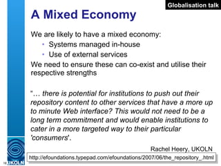 A Mixed Economy We are likely to have a mixed economy: Systems managed in-house Use of external services We need to ensure these can co-exist and utilise their respective strengths http://efoundations.typepad.com/efoundations/2007/06/the_repository_.html “…  there is potential for institutions to push out their repository content to other services that have a more up to minute Web interface? This would not need to be a long term commitment and would enable institutions to cater in a more targeted way to their particular 'consumers '.  Rachel Heery, UKOLN  Globalisation talk 