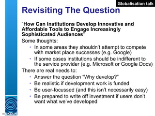 Revisiting The Question “ How Can Institutions Develop Innovative and Affordable Tools to Engage Increasingly Sophisticated Audiences ” Some thoughts: In some areas they shouldn’t attempt to compete with market place successes (e.g. Google) If some cases institutions should be indifferent to the service provider (e.g. Microsoft or Google Docs) There are real needs to: Answer the question “Why develop?” Be realistic if development work is funded Be user-focussed (and this isn’t necessarily easy) Be prepared to write off investment if users don’t want what we’ve developed Globalisation talk 