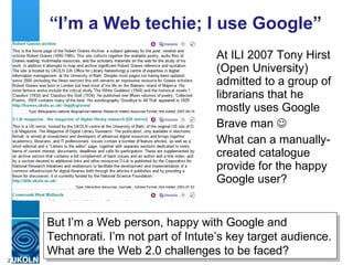 “ I’m a Web techie; I use Google” At ILI 2007 Tony Hirst (Open University) admitted to a group of librarians that he mostly uses Google Brave man   What can a manually-created catalogue provide for the happy Google user? But I’m a Web person, happy with Google and Technorati. I’m not part of Intute’s key target audience. What are the Web 2.0 challenges to be faced? 