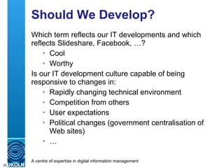 Should We Develop? Which term reflects our IT developments and which reflects Slideshare, Facebook, …? Cool Worthy Is our IT development culture capable of being responsive to changes in: Rapidly changing technical environment Competition from others User expectations  Political changes (government centralisation of Web sites) … 
