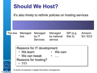 Should We Host? It’s also timely to rethink policies on hosting services The box Managed  box Managed by IT Services Managed by national service ISP (e.g. Site 5) Amazon S3 / EC2 Reasons for IT development: We learn • We own We can tweak •   …. Reasons for hosting? ??? 