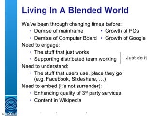 Living In A Blended World We’ve been through changing times before: Demise of mainframe • Growth of PCs Demise of Computer Board •   Growth of Google Need to engage: The stuff that just works Supporting distributed team working Need to understand: The stuff that users use, place they go (e.g. Facebook, Slideshare, …) Need to embed (it’s not surrender): Enhancing quality of 3 rd  party services Content in Wikipedia Just do it 