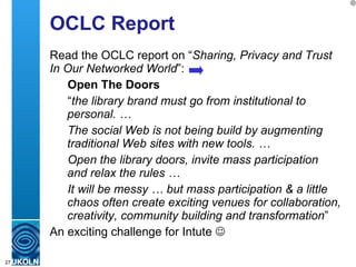 OCLC Report Read the OCLC report on “ Sharing, Privacy and Trust In Our Networked World ”: Open The Doors “ the library brand must go from institutional to personal. … The social Web is not being build by augmenting traditional Web sites with new tools. … Open the library doors, invite mass participation and relax the rules …  It will be messy … but mass participation & a little chaos often create exciting venues for collaboration, creativity, community building and transformation ” An exciting challenge for Intute   