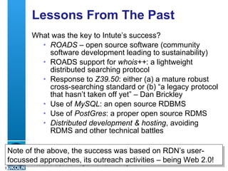 Lessons From The Past What was the key to Intute’s success? ROADS  – open source software (community software development leading to sustainability) ROADS support for  whois++ : a lightweight distributed searching protocol  Response to  Z39.50 : either (a) a mature robust cross-searching standard or (b) “a legacy protocol that hasn’t taken off yet” – Dan Brickley Use of  MySQL : an open source RDBMS Use of  PostGres : a proper open source RDMS Distributed development & hosting , avoiding RDMS and other technical battles Note of the above, the success was based on RDN’s user-focussed approaches, its outreach activities – being Web 2.0! 