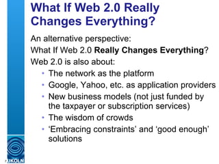 What If Web 2.0 Really Changes Everything? An alternative perspective: What If Web 2.0  Really Changes Everything ? Web 2.0 is also about: The network as the platform Google, Yahoo, etc. as application providers New business models (not just funded by the taxpayer or subscription services) The wisdom of crowds ‘ Embracing constraints’ and ‘good enough’ solutions 