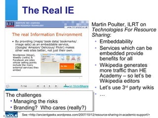 The Real IE Martin Poulter, ILRT on  Technologies For Resource Sharing : Embeddability Services which can be embedded provide benefits for all Wikipedia generates more traffic than HE Academy – so let’s be Wikipedia editors Let’s use 3 rd  party wikis … The challenges Managing the risks Branding?  Who cares (really?) See <http://ancientgeeks.wordpress.com/2007/10/12/resource-sharing-in-academic-support/> 