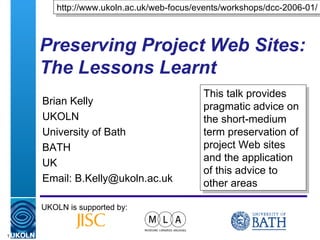 Preserving Project Web Sites: The Lessons Learnt Brian Kelly UKOLN University of Bath BATH UK Email: B.Kelly@ukoln.ac.uk UKOLN is supported by: http://www.ukoln.ac.uk/web-focus/events/workshops/dcc-2006-01/ This talk provides pragmatic advice on the short-medium term preservation of project Web sites and the application of this advice to other areas 
