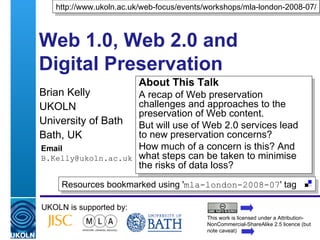 Web 1.0, Web 2.0 and Digital Preservation Brian Kelly UKOLN University of Bath Bath, UK Email [email_address] UKOLN is supported by: http://www.ukoln.ac.uk/web-focus/events/workshops/mla-london-2008-07/ About This Talk A recap of Web preservation challenges and approaches to the preservation of Web content. But will use of Web 2.0 services lead to new preservation concerns?  How much of a concern is this? And what steps can be taken to minimise the risks of data loss? This work is licensed under a Attribution-NonCommercial-ShareAlike 2.5 licence (but note caveat) Resources bookmarked using ' mla-london-2008-07 ' tag  