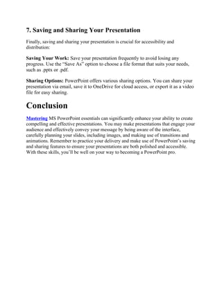 7. Saving and Sharing Your Presentation
Finally, saving and sharing your presentation is crucial for accessibility and
distribution:
Saving Your Work: Save your presentation frequently to avoid losing any
progress. Use the “Save As” option to choose a file format that suits your needs,
such as .pptx or .pdf.
Sharing Options: PowerPoint offers various sharing options. You can share your
presentation via email, save it to OneDrive for cloud access, or export it as a video
file for easy sharing.
Conclusion
Mastering MS PowerPoint essentials can significantly enhance your ability to create
compelling and effective presentations. You may make presentations that engage your
audience and effectively convey your message by being aware of the interface,
carefully planning your slides, including images, and making use of transitions and
animations. Remember to practice your delivery and make use of PowerPoint’s saving
and sharing features to ensure your presentations are both polished and accessible.
With these skills, you’ll be well on your way to becoming a PowerPoint pro.
 