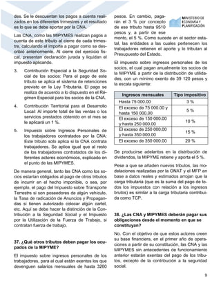9
des. Se le descuentan los pagos a cuenta reali-
zados en los diferentes trimestres y el resultado
es lo que se debe aportar por la CNA.
Las CNA, como las MIPYMES realizan pagos a
cuenta de este tributo al cierre de cada trimes-
tre, calculando el importe a pagar como se des-
cribió anteriormente. Al cierre del ejercicio fis-
cal, presentan declaración jurada y liquidan el
impuesto aplicando.
3. Contribución Especial a la Seguridad So-
cial de los socios: Para el pago de este
tributo se aplica el sistema de retenciones
previsto en la Ley Tributaria. El pago se
realiza de acuerdo a lo dispuesto en el Ré-
gimen Especial para los socios de la CNA.
4. Contribución Territorial para el Desarrollo
Local: Al importe total de las ventas o los
servicios prestados obtenido en el mes se
le aplicará un 1 %.
5. Impuesto sobre Ingresos Personales de
los trabajadores contratados por la CNA:
Este tributo solo aplica si la CNA contrata
trabajadores. Se aplica igual que al resto
de los trabajadores contratados de los di-
ferentes actores económicos, explicado en
el punto de las MIPYMES.
De manera general, tanto las CNA como los so-
cios estarían obligados al pago de otros tributos
de incurrir en el hecho imponible, o sea, por
ejemplo, el pago del Impuesto sobre Transporte
Terrestre si son poseedores de algún vehículo,
la Tasa de radicación de Anuncios y Propagan-
das si tienen autorizado colocar algún cartel,
etc. Aquí se debe hacer la distinción de la Con-
tribución a la Seguridad Social y el Impuesto
por la Utilización de la Fuerza de Trabajo, si
contratan fuerza de trabajo.
37. ¿Qué otros tributos deben pagar los ocu-
pados de la MIPYME?
El impuesto sobre ingresos personales de los
trabajadores, para el cual están exentos los que
devenguen salarios mensuales de hasta 3260
pesos. En cambio, paga-
rán el 3 % por concepto
de ese tributo hasta 9510
pesos y, a partir de ese
monto, el 5 %. Como sucede en el sector esta-
tal, las entidades a las cuales pertenecen los
trabajadores retienen el aporte y lo tributan al
Presupuesto del Estado.
El impuesto sobre ingresos personales de los
socios, el cual pagan anualmente los socios de
la MIPYME a partir de la distribución de utilida-
des, con un mínimo exento de 39 120 pesos y
la escala siguiente:
De producirse adelantos en la distribución de
dividendos, la MIPYME retiene y aporta el 5 %.
Pese a que se añaden nuevos tributos, las mo-
delaciones realizadas por la ONAT y el MFP en
base a datos reales y estimados arrojan que la
carga tributaria (que es la suma del pago de to-
dos los impuestos con relación a los ingresos
brutos) es similar a la carga tributaria contribui-
da como TCP.
38. ¿Las CNA y MIPYMES deberán pagar sus
obligaciones desde el momento en que se
constituyan?
No. Con el objetivo de que estos actores creen
su base financiera, en el primer año de opera-
ciones a partir de su constitución, las CNA y las
MIPYMES sin antecedentes de funcionamiento
anterior estarán exentas del pago de los tribu-
tos, excepto de la contribución a la seguridad
social.
Ingresos mensuales Tipo impositivo
Hasta 75 000.00 3 %
El exceso de 75 000.00 y
hasta 150 000.00
5 %
El exceso de 150 000.00
y hasta 250 000.00
10 %
El exceso de 250 000.00
y hasta 350 000.00
15 %
El exceso de 350 000.00 20 %
 