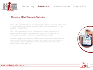 Línea SMS.- permite el envío de mensajes para difundir anuncios publicitarios e informativos a una base de datos del cliente. Es el sistema más EFICAZ, RÁPIDO y ECONÓMICO INFO SMS.- permite al usuario final solicitar y recibir información de organismos y empresas (Administración pública, cines, agencias de viaje,..etc)mediante un sistema de respuestas automáticas Bluetooth Marketing.- Marketing de proximidad. Los clientes dentro de una determinada distancia reciben mensajes que pueden contener imágenes, video, audio, u otros contenidos multimedia conteniendo información, promociones, publicidad,…et www.marketingsolutions.es Marketing Productos Audiovisuales Formación Marketing  Móvil/Bluetooth Marketing 