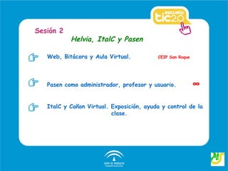 Sesión 2
           Helvia, ItalC y Pasen

   Web, Bitácora y Aula Virtual.          CEIP San Roque




   Pasen como administrador, profesor y usuario.           ∞

   ItalC y Cañon Virtual. Exposición, ayuda y control de la
                          clase.
 