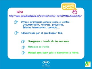 Web
http://www.juntadeandalucia.es/averroes/centros-tic/41000511/helvia/sitio/


            Ofrece información general sobre el centro
             Documentación, recursos, proyectos,
             Enlaces interesantes, contacto...

            Administrada por el coordinador TIC.


                   Navegamos a través de las secciones

                   Manuales de Helvia

                   Manual para subir jclic o micrositios a Helvia.
 