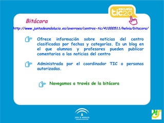 Bitácora
http://www.juntadeandalucia.es/averroes/centros-tic/41000511/helvia/bitacora/


             Ofrece información sobre noticias del centro
             clasificadas por fechas y categorías. Es un blog en
             el que alumnos y profesores pueden publicar
             comentarios a las noticias del centro

             Administrada por el coordinador TIC o personas
             autorizadas.


                    Navegamos a través de la bitácora
 