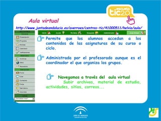 Aula virtual
http://www.juntadeandalucia.es/averroes/centros-tic/41000511/helvia/aula/


                 Permite que los alumnos accedan a los
                 contenidos de las asignaturas de su curso o
                 ciclo.

                 Administrada por el profesorado aunque es el
                 coordinador el que organiza los grupos.


                        Navegamos a través del aula virtual
                          Subir archivos, material de estudio,
                 actividades, sitios, correos...
 