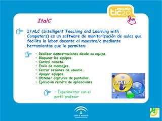 ItalC
ITALC (Intelligent Teaching and Learning with
Computers) es un software de monitorización de aulas que
facilita la labor docente al maestro/a mediante
herramientas que le permiten:
   •   Realizar demostraciones desde su equipo.
   •   Bloquear los equipos.
   •   Control remoto.
   •   Envío de mensajes.
   •   Cerrar sesiones de usuario.
   •   Apagar equipos.
   •   Obtener capturas de pantallas.
   •   Ejecución remota de aplicaciones.

                • Experimentar con el
                perfil profesor
 