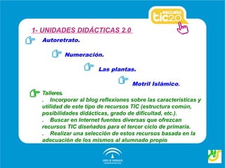 1- UNIDADES DIDÁCTICAS 2.0
  Autoretrato.

          Numeración.

                       Las plantas.

                                   Motril Islámico.
  Talleres.
  . Incorporar al blog reflexiones sobre las características y
  utilidad de este tipo de recursos TIC (estructura común,
  posibilidades didácticas, grado de dificultad, etc.).
  . Buscar en Internet fuentes diversas que ofrezcan
  recursos TIC diseñados para el tercer ciclo de primaria.
  . Realizar una selección de estos recursos basada en la
  adecuación de los mismos al alumnado propio
 