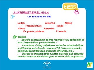 2- INTERNET EN EL AULA
           Los recursos del ITE.

  Ludos                    Alquimia            Mekos
          Françaventure               Inglés
   Cifras                Aprender
        En pocas palabras         Primartis

  Talleres.
  . Estudio comparativo de tres recursos y su aplicación al
  aula. (expectativas y necesidades.)
  .    Incorporar al blog reflexiones sobre las características
  y utilidad de este tipo de recursos TIC (estructura común,
  posibilidades didácticas, grado de dificultad, etc.).
  .    Buscar en Internet otras fuentes diversas que ofrezcan
  nuevos recursos diseñados para el tercer ciclo de primaria.
 