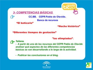 3- COMPETENCIAS BÁSICAS
            CC.BB. CEPR Pablo de Olavide.
                  Banco de recursos
  “El boticario”
                                   “Hecho histórico”

“Diferentes tiempos de gestación”

                                   "las olimpiadas”.
  Talleres.
  - A partir de uno de los recursos del CEPR Pablo de Olavide
  analizar qué aspectos de las diferentes competencias
  básicas se van desarrollando a lo largo de la actividad.

  - Publicar las conclusiones en el blog.
 