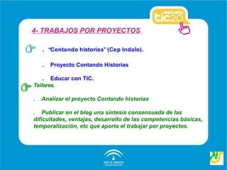 4- TRABAJOS POR PROYECTOS

    . “Contando historias” (Cep Indalo).

    .   Proyecto Contando Historias

    . Educar con TIC.
Talleres.

.   Analizar el proyecto Contando historias

. Publicar en el blog una síntesis consensuada de las
dificultades, ventajas, desarrollo de las competencias básicas,
temporalización, etc que aporta el trabajar por proyectos.
 