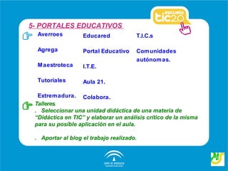 5- PORTALES EDUCATIVOS
  Averroes         Educared            T.I.C.s

  Agrega           Portal Educativo    Com unidades
                                       autónomas.
  M aestroteca     I.T.E.

  Tutoriales       Aula 21.

  Extremadura. Colabora.
 Talleres.
 . Seleccionar una unidad didáctica de una materia de
 “Didáctica en TIC” y elaborar un análisis crítico de la misma
 para su posible aplicación en el aula.

 . Aportar al blog el trabajo realizado.
 