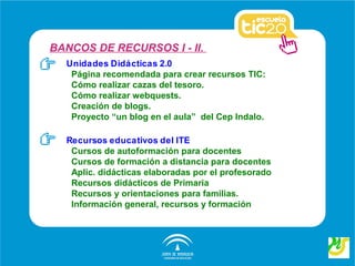 BANCOS DE RECURSOS I - II.
  Unidades Didácticas 2.0
   Página recomendada para crear recursos TIC:
   Cómo realizar cazas del tesoro.
   Cómo realizar webquests.
   Creación de blogs.
   Proyecto “un blog en el aula” del Cep Indalo.

  Recursos educativos del ITE
   Cursos de autoformación para docentes
   Cursos de formación a distancia para docentes
   Aplic. didácticas elaboradas por el profesorado
   Recursos didácticos de Primaria
   Recursos y orientaciones para familias.
   Información general, recursos y formación
 