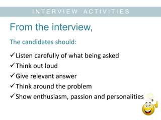 From the interview,
Listen carefully of what being asked
Think out loud
Give relevant answer
Think around the problem
Show enthusiasm, passion and personalities
I N T E R V I E W A C T I V I T I E S
The candidates should:
 