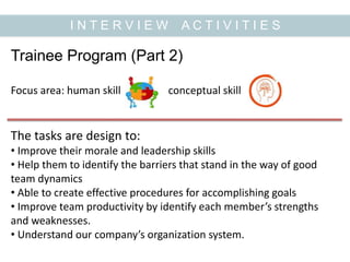 I N T E R V I E W A C T I V I T I E S
Trainee Program (Part 2)
Focus area: human skill conceptual skill
The tasks are design to:
• Improve their morale and leadership skills
• Help them to identify the barriers that stand in the way of good
team dynamics
• Able to create effective procedures for accomplishing goals
• Improve team productivity by identify each member’s strengths
and weaknesses.
• Understand our company’s organization system.
 