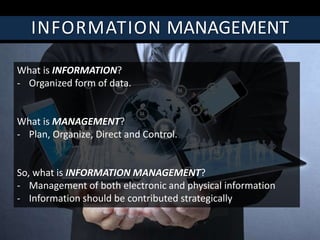 INFORMATION MANAGEMENT
What is INFORMATION?
- Organized form of data.
What is MANAGEMENT?
- Plan, Organize, Direct and Control.
So, what is INFORMATION MANAGEMENT?
- Management of both electronic and physical information
- Information should be contributed strategically
 