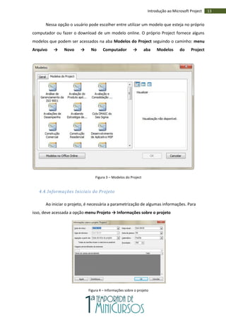 13Introdução ao Microsoft Project
Nessa opção o usuário pode escolher entre utilizar um modelo que esteja no próprio
computador ou fazer o download de um modelo online. O próprio Project fornece alguns
modelos que podem ser acessados na aba Modelos do Project seguindo o caminho: menu
Arquivo → Novo → No Computador → aba Modelos do Project
Figura 3 – Modelos do Project
4.4. Informações Iniciais do Projeto
Ao iniciar o projeto, é necessária a parametrização de algumas informações. Para
isso, deve acessada a opção menu Projeto → Informações sobre o projeto
Figura 4 – Informações sobre o projeto
 