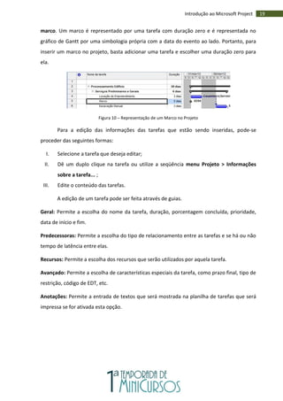 19Introdução ao Microsoft Project
marco. Um marco é representado por uma tarefa com duração zero e é representada no
gráfico de Gantt por uma simbologia própria com a data do evento ao lado. Portanto, para
inserir um marco no projeto, basta adicionar uma tarefa e escolher uma duração zero para
ela.
Figura 10 – Representação de um Marco no Projeto
Para a edição das informações das tarefas que estão sendo inseridas, pode-se
proceder das seguintes formas:
I. Selecione a tarefa que deseja editar;
II. Dê um duplo clique na tarefa ou utilize a seqüência menu Projeto > Informações
sobre a tarefa... ;
III. Edite o conteúdo das tarefas.
A edição de um tarefa pode ser feita através de guias.
Geral: Permite a escolha do nome da tarefa, duração, porcentagem concluída, prioridade,
data de início e fim.
Predecessoras: Permite a escolha do tipo de relacionamento entre as tarefas e se há ou não
tempo de latência entre elas.
Recursos: Permite a escolha dos recursos que serão utilizados por aquela tarefa.
Avançado: Permite a escolha de características especiais da tarefa, como prazo final, tipo de
restrição, código de EDT, etc.
Anotações: Permite a entrada de textos que será mostrada na planilha de tarefas que será
impressa se for ativada esta opção.
 