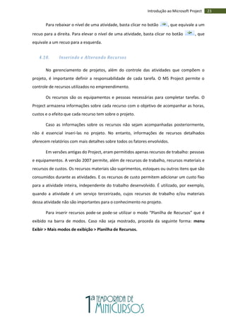 23Introdução ao Microsoft Project
Para rebaixar o nível de uma atividade, basta clicar no botão , que equivale a um
recuo para a direita. Para elevar o nível de uma atividade, basta clicar no botão , que
equivale a um recuo para a esquerda.
4.10. Inserindo e Alterando Recursos
No gerenciamento de projetos, além do controle das atividades que compõem o
projeto, é importante definir a responsabilidade de cada tarefa. O MS Project permite o
controle de recursos utilizados no empreendimento.
Os recursos são os equipamentos e pessoas necessárias para completar tarefas. O
Project armazena informações sobre cada recurso com o objetivo de acompanhar as horas,
custos e o efeito que cada recurso tem sobre o projeto.
Caso as informações sobre os recursos não sejam acompanhadas posteriormente,
não é essencial inseri-las no projeto. No entanto, informações de recursos detalhados
oferecem relatórios com mais detalhes sobre todos os fatores envolvidos.
Em versões antigas do Project, eram permitidos apenas recursos de trabalho: pessoas
e equipamentos. A versão 2007 permite, além de recursos de trabalho, recursos materiais e
recursos de custos. Os recursos materiais são suprimentos, estoques ou outros itens que são
consumidos durante as atividades. E os recursos de custo permitem adicionar um custo fixo
para a atividade inteira, independente do trabalho desenvolvido. É utilizado, por exemplo,
quando a atividade é um serviço terceirizado, cujos recursos de trabalho e/ou materiais
dessa atividade não são importantes para o conhecimento no projeto.
Para inserir recursos pode-se pode-se utilizar o modo “Planilha de Recursos” que é
exibido na barra de modos. Caso não seja mostrado, proceda da seguinte forma: menu
Exibir > Mais modos de exibição > Planilha de Recursos.
 
