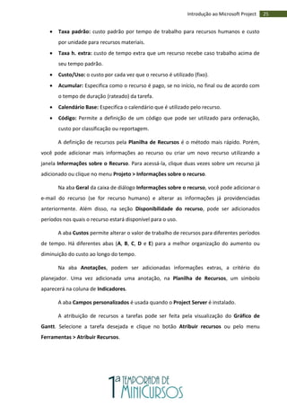 25Introdução ao Microsoft Project
 Taxa padrão: custo padrão por tempo de trabalho para recursos humanos e custo
por unidade para recursos materiais.
 Taxa h. extra: custo de tempo extra que um recurso recebe caso trabalho acima de
seu tempo padrão.
 Custo/Uso: o custo por cada vez que o recurso é utilizado (fixo).
 Acumular: Especifica como o recurso é pago, se no início, no final ou de acordo com
o tempo de duração (rateado) da tarefa.
 Calendário Base: Especifica o calendário que é utilizado pelo recurso.
 Código: Permite a definição de um código que pode ser utilizado para ordenação,
custo por classificação ou reportagem.
A definição de recursos pela Planilha de Recursos é o método mais rápido. Porém,
você pode adicionar mais informações ao recurso ou criar um novo recurso utilizando a
janela Informações sobre o Recurso. Para acessá-la, clique duas vezes sobre um recurso já
adicionado ou clique no menu Projeto > Informações sobre o recurso.
Na aba Geral da caixa de diálogo Informações sobre o recurso, você pode adicionar o
e-mail do recurso (se for recurso humano) e alterar as informações já providenciadas
anteriormente. Além disso, na seção Disponibilidade do recurso, pode ser adicionados
períodos nos quais o recurso estará disponível para o uso.
A aba Custos permite alterar o valor de trabalho de recursos para diferentes períodos
de tempo. Há diferentes abas (A, B, C, D e E) para a melhor organização do aumento ou
diminuição do custo ao longo do tempo.
Na aba Anotações, podem ser adicionadas informações extras, a critério do
planejador. Uma vez adicionada uma anotação, na Planilha de Recursos, um símbolo
aparecerá na coluna de Indicadores.
A aba Campos personalizados é usada quando o Project Server é instalado.
A atribuição de recursos a tarefas pode ser feita pela visualização do Gráfico de
Gantt. Selecione a tarefa desejada e clique no botão Atribuir recursos ou pelo menu
Ferramentas > Atribuir Recursos.
 