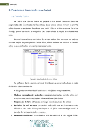 30 Ms Project
5. Planejando e Gerenciando com o Project
5.1. Caminho Crítico
As tarefas que causam atrasos no projeto se não forem concluídas conforme
programadas são consideradas tarefas críticas. Essas tarefas críticas formam o caminho
crítico. Quando se aumenta a duração de uma tarefa crítica, o projeto se atrasa. De forma
análoga, quando se encurta a duração de uma tarefa crítica, o projeto é finalizado mais
cedo.
Atrasos inesperados ou acréscimo de tarefas podem fazer com que os projetos
finalizem depois do prazo previsto. Desse modo, temos maneiras de encurtar o caminho
crítico para poder finalizar um projeto mais rapidamente.
Figura 15 – Visualização do Caminho Crítico
No gráfico de Gantt o caminho crítico é definido com a cor vermelha, basta ir modo
de Exibição - Gantt de Controle.
A redução do caminho crítico é focalizada na redução da duração de tarefas.
 Mudança na relação entre as tarefas: essa estratégia encurta o caminho crítico sem
acrescentar recursos ou estender o número de horas de trabalho.
 Programação de horas extras: essa estratégia encurta a duração das tarefas
 Acréscimo de mais recursos: um projeto pode exigir que você acrescente mais
recursos a uma tarefa crítica para cumprir o seu prazo. Essa estratégia encurta a
duração das tarefas orientadas a recursos.
 Mudando o calendário: se acrescentar mais recursos não é uma opção ao seu
 