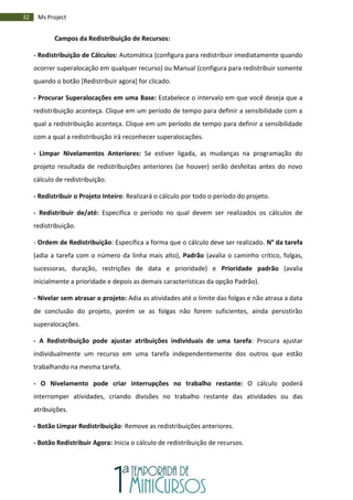 32 Ms Project
Campos da Redistribuição de Recursos:
- Redistribuição de Cálculos: Automática (configura para redistribuir imediatamente quando
ocorrer superalocação em qualquer recurso) ou Manual (configura para redistribuir somente
quando o botão [Redistribuir agora] for clicado.
- Procurar Superalocações em uma Base: Estabelece o intervalo em que você deseja que a
redistribuição aconteça. Clique em um período de tempo para definir a sensibilidade com a
qual a redistribuição aconteça. Clique em um período de tempo para definir a sensibilidade
com a qual a redistribuição irá reconhecer superalocações.
- Limpar Nivelamentos Anteriores: Se estiver ligada, as mudanças na programação do
projeto resultada de redistribuições anteriores (se houver) serão desfeitas antes do novo
cálculo de redistribuição.
- Redistribuir o Projeto Inteiro: Realizará o cálculo por todo o período do projeto.
- Redistribuir de/até: Especifica o período no qual devem ser realizados os cálculos de
redistribuição.
- Ordem de Redistribuição: Especifica a forma que o cálculo deve ser realizado. N° da tarefa
(adia a tarefa com o número da linha mais alto), Padrão (avalia o caminho crítico, folgas,
sucessoras, duração, restrições de data e prioridade) e Prioridade padrão (avalia
inicialmente a prioridade e depois as demais características da opção Padrão).
- Nivelar sem atrasar o projeto: Adia as atividades até o limite das folgas e não atrasa a data
de conclusão do projeto, porém se as folgas não forem suficientes, ainda persistirão
superalocações.
- A Redistribuição pode ajustar atribuições individuais de uma tarefa: Procura ajustar
individualmente um recurso em uma tarefa independentemente dos outros que estão
trabalhando na mesma tarefa.
- O Nivelamento pode criar interrupções no trabalho restante: O cálculo poderá
interromper atividades, criando divisões no trabalho restante das atividades ou das
atribuições.
- Botão Limpar Redistribuição: Remove as redistribuições anteriores.
- Botão Redistribuir Agora: Inicia o cálculo de redistribuição de recursos.
 