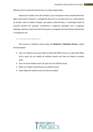 37Planejando e Gerenciando com o Project
diferença entre as datas de linha de base e as datas programadas.
Depois que os dados reais são inseridos, o seu cronograma muda consideravelmente.
Agora você precisa comparar o cronograma atual com o seu plano para ver o desempenho
do projeto. Além da tabela Variação, que aplicou anteriormente, a visualização Gantt de
Controle permite lhe comparar visualmente o progresso planejado com o progresso
realizado, exibindo as barras de Gantt tanto para o cronograma de linha de base quanto para
o cronograma real.
5.5. Visualizando Relatórios
Para acionar os relatórios visuais clique em Relatórios > Relatórios Visuais. A partir
daí você poderá:
 Criar um relatório visual para exibir no Microsoft Office Excel ou no Microsoft Office
Visio a partir de um modelo de relatório interno com base em dados no projeto
ativo;
 Criar um novo modelo a partir do qual criar um relatório visual;
 Editar um modelo existente para um relatório visual;
 Salvar dados do relatório como um banco de dados.
 