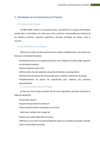 3Introdução ao Gerenciamento de Projetos
1. Introdução ao Gerenciamento de Projetos
1.1. Definição de Projeto
Da NBR 10006, Projeto é um processo único, consistindo de um grupo de atividades
coordenadas e controladas com datas para início e término, empreendido para alcance de
um objetivo conforme requisitos específicos, incluindo limitações de tempo, custo e
recursos.
1.2. Ciclo de Vida de um Projeto
Determina as fases de desenvolvimento do projeto estabelecendo o que precisa ser
feito para a realização do projeto:
Estabelecimento de uma seqüência de fases com o objetivo de realizar algo e garantir
um bom gerenciamento.
Determinação do início e fim.
Oferecimento de uma seqüência de pontos de decisão no planejamento.
Oferecimento de pontos de sincronização para o trabalho colaborativo da equipe.
 Estabelecimento de pontos de aprendizado para melhoria dos próximos
passos/projetos.
1.2.1.Fases no Ciclo de Vida de um Projeto
As fases do ciclo de vida do projeto são de suma importância, devendo responder às
seguintes perguntas:
O que fazer depois?
Quanto tempo devemos continuar?
Quais produtos devem ser gerados ao seu final?
Além disso, também tem o papel de:
Indicar que tarefas dependem de outras.
Oferecer no seu final uma oportunidade de avaliar os resultados alcançados e decidir
sobre a continuação do projeto.
 