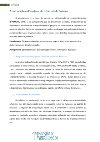 6 Ms Project
2. Introdução ao Planejamento e Controle de Projetos
O planejamento é a chave do sucesso na administração de empreendimentos
[DINSMORE, 1992]. É no planejamento que se determinam as metas, programam-se os
suprimentos, visualizam-se antecipadamente os gargalos (ou dificuldades) e sugerem-se as
possíveis soluções. Dentro do planejamento, podem-se observar dois enfoques definidos e
complementares, que envolvem ações e atores muitas vezes distintos. São os planejamentos
de cunho técnico e gerencial.
Planejamento Técnico envolve diversos passos para a execução do processamento dos
dados necessários à implementação.
Planejamento Gerencial envolve a coordenação entre os participantes do projeto.
2.1. Programação de Projetos com Limitações de Recursos
As programações efetuadas por técnicas de grafos (CPM, PERT e PDM) são definidas
pressupondo a oferta ilimitada de recursos [QUEZADO, 1999], [ICHIHARA, 1998], [TUBINO,
1997], possuindo unicamente limitações quanto ao fluxo de execução do projeto. No
entanto, uma realidade percebida quando da elaboração do planejamento de
empreendimentos é a escassez de recursos ou limitação da oferta. Surge, portanto uma
situação denominada de Problema de Programação de Projetos com Limitações de Recursos,
que tem como objetivo programar atividades em um ou mais projeto com limitações quanto
a dependências (tecnológicas, burocráticas ou legais) e por oferta limitada de recursos.
2.2. Nivelamento de Recursos
O Problema do Nivelamento de Recursos surge quando há recursos em quantidade
suficiente, mas por alguma razão torna-se necessário reduzir as flutuações do padrão de
utilização. O objetivo da programação, nesse caso, é uniformizar o quanto possível os
requerimentos de recursos; como não há limites de recursos, o processo de nivelamento
consiste em manipular somente as atividades não críticas, utilizando suas folgas disponíveis.
Agindo deste modo, sem manipular as atividades críticas, a duração do projeto permanece
fixa.
 