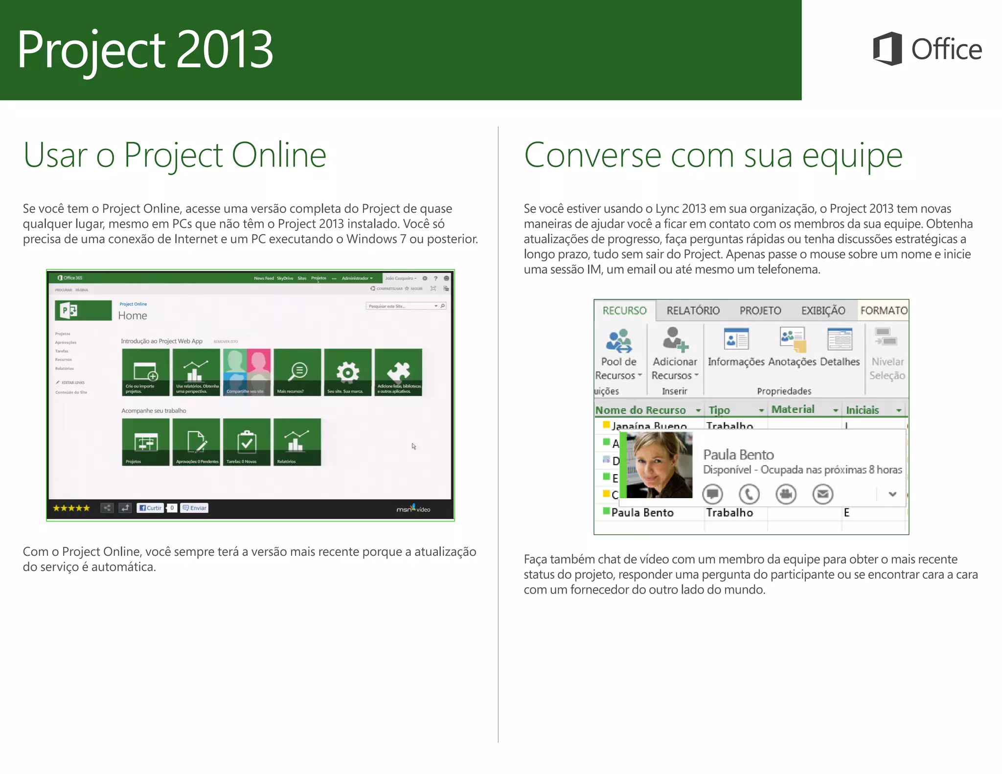 Usar o Project Online
Se você tem o Project Online, acesse uma versão completa do Project de quase
qualquer lugar, mesmo em PCs que não têm o Project 2013 instalado. Você só
precisa de uma conexão de Internet e um PC executando o Windows 7 ou posterior.
Converse com sua equipe
Se você estiver usando o Lync 2013 em sua organização, o Project 2013 tem novas
maneiras de ajudar você a ficar em contato com os membros da sua equipe. Obtenha
atualizações de progresso, faça perguntas rápidas ou tenha discussões estratégicas a
longo prazo, tudo sem sair do Project. Apenas passe o mouse sobre um nome e inicie
uma sessão IM, um email ou até mesmo um telefonema.
Com o Project Online, você sempre terá a versão mais recente porque a atualização
do serviço é automática.
Faça também chat de vídeo com um membro da equipe para obter o mais recente
status do projeto, responder uma pergunta do participante ou se encontrar cara a cara
com um fornecedor do outro lado do mundo.
 