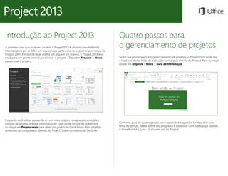 Introdução ao Project 2013
A primeira coisa que você verá ao abrir o Project 2013 é um novo visual distinto.
Mas não para por aí. Olhe um pouco mais perto para ver o quanto aprimorou do
Project 2007. Em vez de levar você a um arquivo em branco, o Project 2013 leva
você para um ponto central para iniciar o projeto. Clique em Arquivo > Novo,
para iniciar o projeto.
Quatro passos para
o gerenciamento de projetos
Se for sua primeira vez em gerenciamento de projetos, o Project 2013 pode dar
a você um ótimo início de execução com a guia interna do Project. Para começar,
clique em Arquivo > Novo > Guia de Introdução.
Enquanto você estiver pensando em um novo projeto, navegue pelos modelos
comuns de projeto, importe informação do Excel ou de um site do SharePoint
ou clique em Projeto vazio para obter um gráfico de Gantt limpo. Abra projetos
anteriores do computador, da rede, do Project Online ou mesmo do SkyDrive.
Com este guia de quatro passos, você aprenderá a agendar tarefas, criar uma
linha do tempo, relatar sobre seu progresso e colaborar com sua equipe usando
o SharePoint e o Lync – tudo sem sair do Project.
 