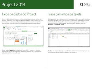 Exiba os dados do Project
Com o Project 2013, crie relatórios nítidos, coloridos e profissionais sem ter que
exportar dados para outro programa. Adicione imagens, gráficos, animação, links
e muito mais – tudo o que você precisa para clara e efetivamente compartilhar
informação de status do projeto com os participantes e membros da equipe.
Trace caminhos de tarefa
O seu gráfico de Gantt parece uma pilha de espaguete? Com um projeto complexo,
seu gráfico de Gantt pode começar a parecer como um nó emaranhado de barras
e linhas de vínculo. Para ajudar a resolver isso, destaque a cadeia de links – ou
o caminho da tarefa – para qualquer tarefa. No gráfico de Gantt, clique em
Formato > Caminho da Tarefa.
Clique na guia Relatório (nova guia do Project 2013) e selecione o relatório
desejado. Muitas das ferramentas de desenho do relatório são as mesmas para
o Excel, Word, PowerPoint e Project.
Ao clicar em uma tarefa, todas as suas funções antecessoras aparecem em uma cor,
e todas as suas tarefas sucessoras aparecem em outra cor.
 